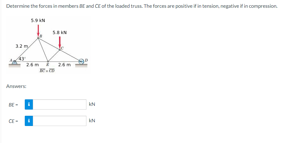 Determine the forces in members BE and CE of the loaded truss. The forces are positive if in tension, negative if in compression.
5.9 KN
**
5.8 KN
2.6 m
E
2.6 m
BC= =CD
3.2 m
43°
A
Answers:
BE=
CE=
i
i
KN
kN