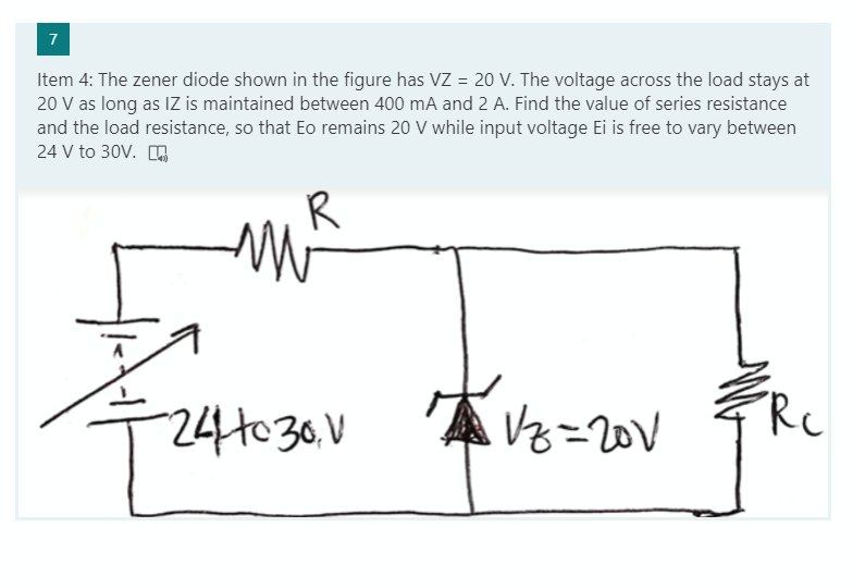 7
Item 4: The zener diode shown in the figure has VZ = 20 V. The voltage across the load stays at
20 V as long as IZ is maintained between 400 mA and 2 A. Find the value of series resistance
and the load resistance, so that Eo remains 20 V while input voltage Ei is free to vary between
24 V to 30V. O
R
24H030.V
Vz=20V
Rc
