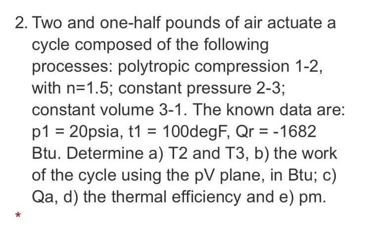 2. Two and one-half pounds of air actuate a
cycle composed of the following
processes: polytropic compression 1-2,
with n=1.5; constant pressure 2-3;
constant volume 3-1. The known data are:
p1 = 20psia, t1 = 100degF, Qr = -1682
Btu. Determine a) T2 and T3, b) the work
of the cycle using the pV plane, in Btu; c)
Qa, d) the thermal efficiency and e) pm.
