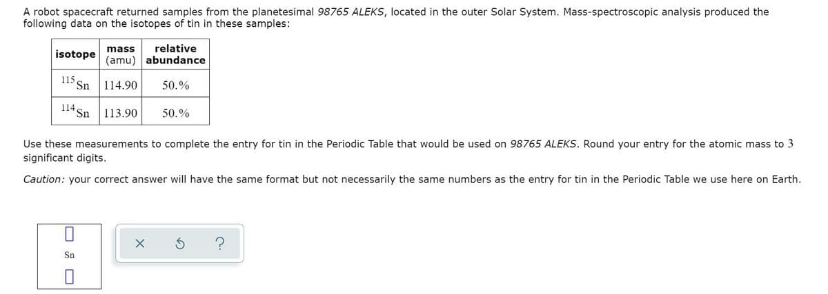 A robot spacecraft returned samples from the planetesimal 98765 ALEKS, located in the outer Solar System. Mass-spectroscopic analysis produced the
following data on the isotopes of tin in these samples:
mass
relative
isotope
(amu) abundance
115.
Sn
114.90
50.%
114
Sn
113.90
50.%
Use these measurements to complete the entry for tin in the Periodic Table that would be used on 98765 ALEKS. Round your entry for the atomic mass to 3
significant digits.
Caution: your correct answer will have the same format but not necessarily the same numbers as the entry for tin in the Periodic Table we use here on Earth.
Sn
