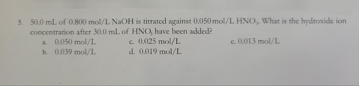 5. 50.0 mL of 0.800 mol/L NaOH is titrated against 0.050 mol/L HNO3. What is the hydroxide ion
concentration after 30.0 mL of HNO3 have been added?
a.
0.050 mol/L
c. 0.025 mol/L
e. 0.013 mol/L
b.
0.039 mol/L
d. 0.019 mol/L