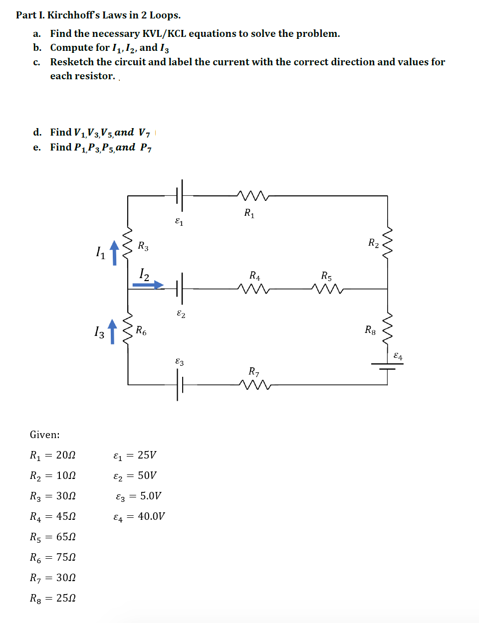 Part I. Kirchhoff's Laws in 2 Loops.
a. Find the necessary KVL/KCL equations to solve the problem.
b.
Compute for 11, 12, and 13
C. Resketch the circuit and label the current with the correct direction and values for
each resistor.
d. Find V₁,V3,V5, and V7
e. Find P₁,P3,P5,and P₁
R₁
Given:
R₁ = 200
R2
= 10.2
R3 = 300
R4 = 450
R5 = 650
R₁ = 750
R₁ = 300
R8 = 250
R3
13↑ {R6
&₁ = 25V
^2 = 50/
E3 = 5.0V
E4 = 40.0V
E1
ㅔ
E2
E3
R₁
m
R₁
R5
m
R₂
m
R8
ww
Wh
EA