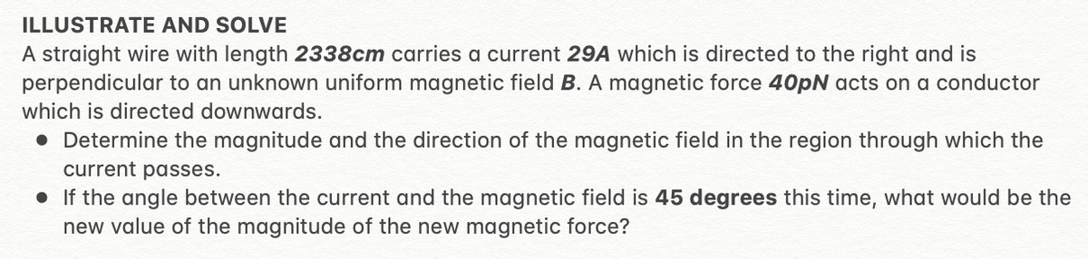 ILLUSTRATE AND SOLVE
A straight wire with length 2338cm carries a current 29A which is directed to the right and is
perpendicular to an unknown uniform magnetic field B. A magnetic force 40pN acts on a conductor
which is directed downwards.
• Determine the magnitude and the direction of the magnetic field in the region through which the
current passes.
• If the angle between the current and the magnetic field is 45 degrees this time, what would be the
new value of the magnitude of the new magnetic force?
