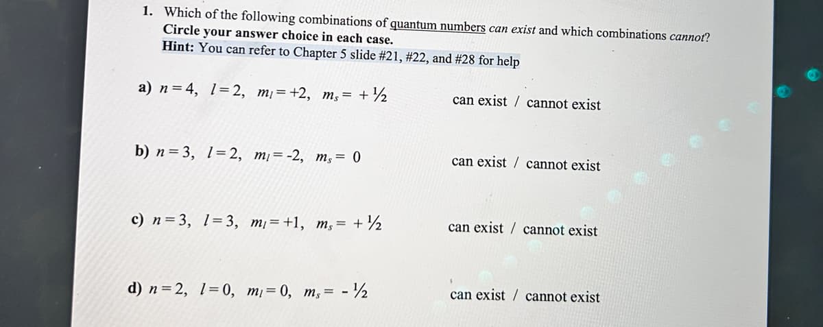 1. Which of the following combinations of quantum numbers can exist and which combinations cannot?
Circle your answer choice in each case.
Hint: You can refer to Chapter 5 slide # 21, # 22, and #28 for help
a) n = 4, 1=2, m₁ = +2, ms = + ½
b) n=3, 1=2, mi= -2, ms = 0
c) n = 3, 1-3, m₁=+1, ms = + ½
d) n=2, 1=0, m₁ = 0, ms= -¹/2
can exist cannot exist
can exist cannot exist
can exist cannot exist
can exist cannot exist