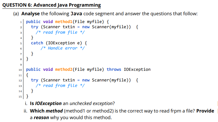 QUESTION 6: Advanced Java Programming
(a) Analyse the following Java code segment and answer the questions that follow:
1| public void method1(File myfile) {
try (Scanner txtin = new Scanner (myfile)) {
/* read from file */
}
catch (IOException e) {
/* Handle error */
2
3
4
6.
}
9
10 public void method2(File myfile) throws IOException
11 {
try (Scanner txtin = new Scanner(myfile)) {
/* read from file */
}
12
13
14
15 }
i. Is IOException an unchecked exception?
ii. Which method (method1 or method2) is the correct way to read frpm a file? Provide
a reason why you would this method.
