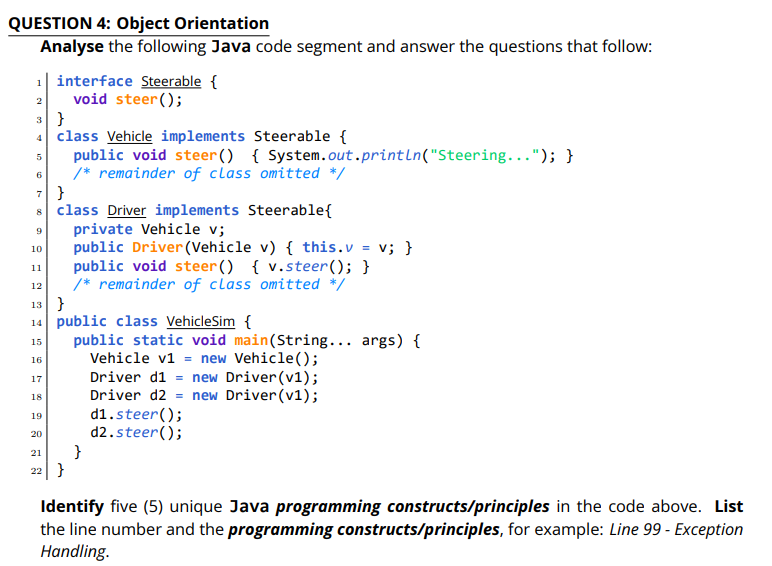 QUESTION 4: Object Orientation
Analyse the following Java code segment and answer the questions that follow:
1| interface Steerable {
void steer();
3 }
4 class Vehicle implements Steerable {
public void steer () { System.out.println("Steering..."); }
/* remainder of class omitted */
7 }
8 class Driver implements Steerable{
private Vehicle v;
public Driver (Vehicle v) { this.v = v; }
public void steer() { v.steer(); }
/* remainder of class omitted */
13}
2
5
6
10
11
12
14 public class VehicleSim {
public static void main(String... args) {
Vehicle v1 = new Vehicle();
Driver d1 = new Driver(v1);
Driver d2 = new Driver(v1);
d1.steer();
d2.steer();
}
15
16
17
18
19
20
21
22 }
Identify five (5) unique Java programming constructs/principles in the code above. List
the line number and the programming constructs/principles, for example: Line 99 - Exception
Handling.
