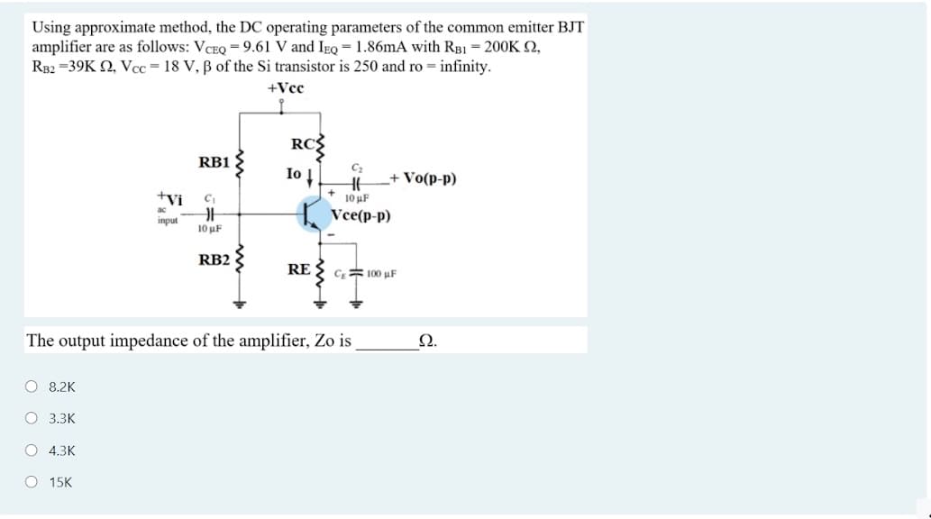 Using approximate method, the DC operating parameters of the common emitter BJT
amplifier are as follows: VCEQ = 9.61 V and IeQ =1.86mA with RB1 = 200K 2,
RB2 =39K Q, Vcc=18 V, B of the Si transistor is 250 and ro = infinity.
+Vcc
RC
Io
RB1
+ Vo(p-p)
+Vi
10 uF
{ Vce(p-p)
ac
input
10 μF
RB2
RE
CE 100 uF
The output impedance of the amplifier, Zo is
Ω.
O 8.2K
O 3.3K
O 4.3K
O 15K
