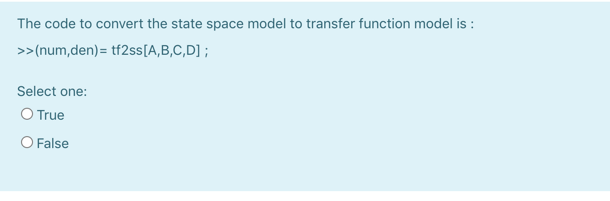 The code to convert the state space model to transfer function model is :
>>(num,den)= tf2ss[A,B,C,D] ;
Select one:
O True
O False
