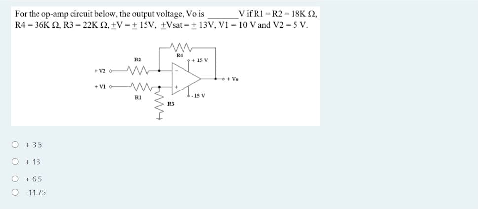 V if R1 = R2 = 18K Q,
For the op-amp circuit below, the output voltage, Vo is
R4 = 36K Q, R3 = 22K Q, +V = + 15V, +Vsat = + 13V, V1 = 10 V and V2 = 5 V.
R4
R2
p+ 15 V
+ v2 W
o + Vo
+ Vi o-
- 15 V
RI
R3
O + 3.5
O + 13
O + 6,5
O -11.75
