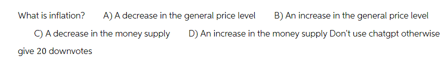 What is inflation?
A) A decrease in the general price level
C) A decrease in the money supply
give 20 downvotes
B) An increase in the general price level
D) An increase in the money supply Don't use chatgpt otherwise