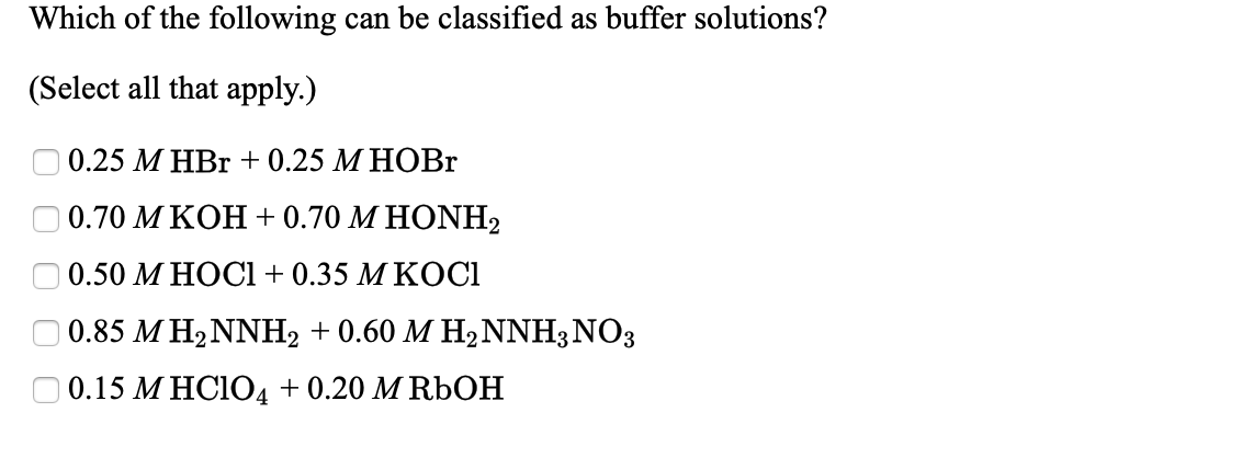 Which of the following can be classified as buffer solutions?
(Select all that apply.)
0.25 М НBr + 0.25 М НОВr
0.70 МКОН + 0.70 М НONH2
0.50 М НОСІ+ 0.35 М КОCI
| 0.85 M H2NNH2 + 0.60 M H2NNH3NO3
0.15 МНCIOД+0.20 MRЬOН
