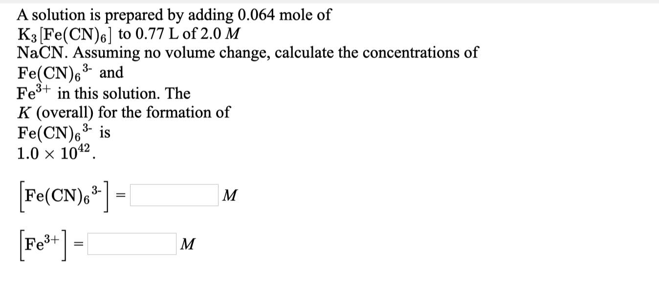 A solution is prepared by adding 0.064 mole of
K3 (Fe(CN)6] to 0.77 L of 2.0 M
NaCN. Assuming no volume change, calculate the concentrations of
Fe(CN)6* and
Fe+ in this solution. The
3-
K (overall) for the formation of
Fe(CN), is
1.0 x 1042.
3-
3-
M
Fe
3+
M
%3|
