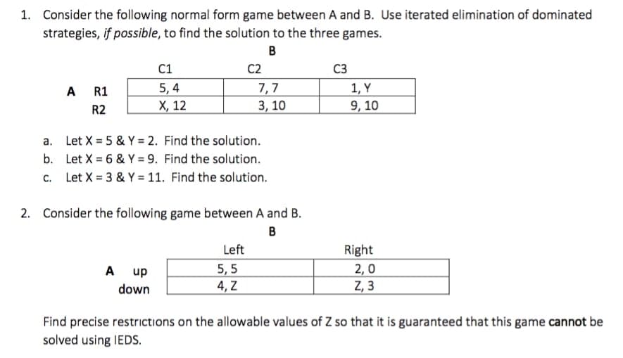 1. Consider the following normal form game between A and B. Use iterated elimination of dominated
strategies, if possible, to find the solution to the three games.
B
C1
C2
C3
5, 4
X, 12
A R1
7,7
1, Y
R2
3, 10
9, 10
a. Let X = 5 & Y = 2. Find the solution.
b. Let X = 6 & Y = 9. Find the solution.
c. Let X = 3 & Y = 11. Find the solution.
2. Consider the following game between A and B.
B
Left
Right
5, 5
4, Z
A up
2,0
Z, 3
down
Find precise restrictions on the allowable values of Z so that it is guaranteed that this game cannot be
solved using IEDS.
