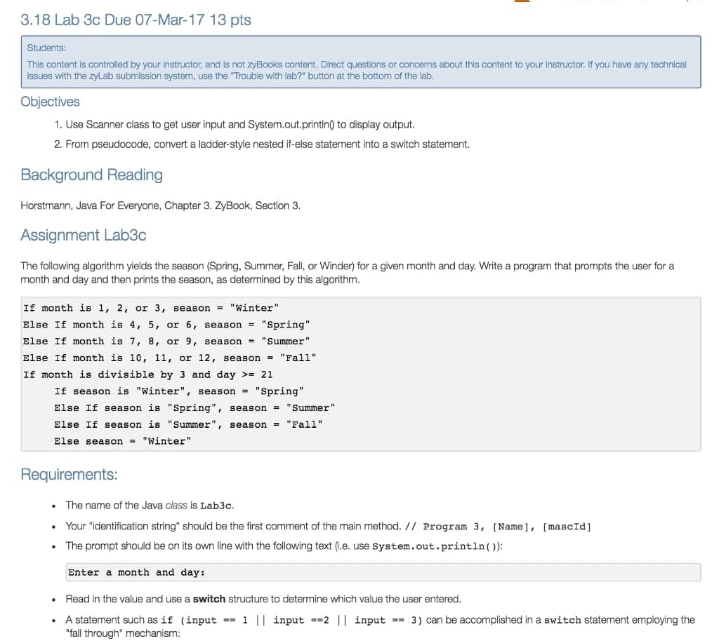 3.18 Lab 3c Due 07-Mar-17 13 pts
Students:
This content is controlled by your instructor, and is not zyBooks content. Direct questions or concerns about this content to your instructor. If you have any technical
issues with the zyLab submission system, use the "Trouble with lab?" button at the bottom of the lab.
Objectives
1. Use Scanner class to get user input and System.out.printin() to display output.
2. From pseudocode, convert a ladder-style nested if-else statement into a switch statement.
Background Reading
Horstmann, Java For Everyone, Chapter 3. ZyBook, Section 3.
Assignment Lab3c
The following algorithm yields the season (Spring, Summer, Fall, or Winder) for a given month and day. Write a program that prompts the user for a
month and day and then prints the season, as determined by this algorithm.
If month is 1, 2, or 3, season = "Winter"
Else If month is 4, 5, or 6, season = "Spring"
Else If month is 7, 8, or 9, season = "Summer"
Else If month is 10, 11, or 12, season = "Fall"
If month is divisible by 3 and day >= 21
If season is "Winter", season = "Spring"
Else If season is "Spring", season = "Summer"
Else If season is "Summer", season = "Fall"
Else season = "Winter"
Requirements:
The name of the Java class is Lab3c.
Your "identification string" should be the first comment of the main method. // Program 3, [Name], [ mascId]
The prompt should be on its own line with the following text (i.e. use System.out.println()):
Enter a month and day:
Read in the value and use a switch structure to determine which value the user entered.
A statement such as if (input == 1 || input ==2 || input == 3) can be accomplished in a switch statement employing the
"fall through" mechanism:
