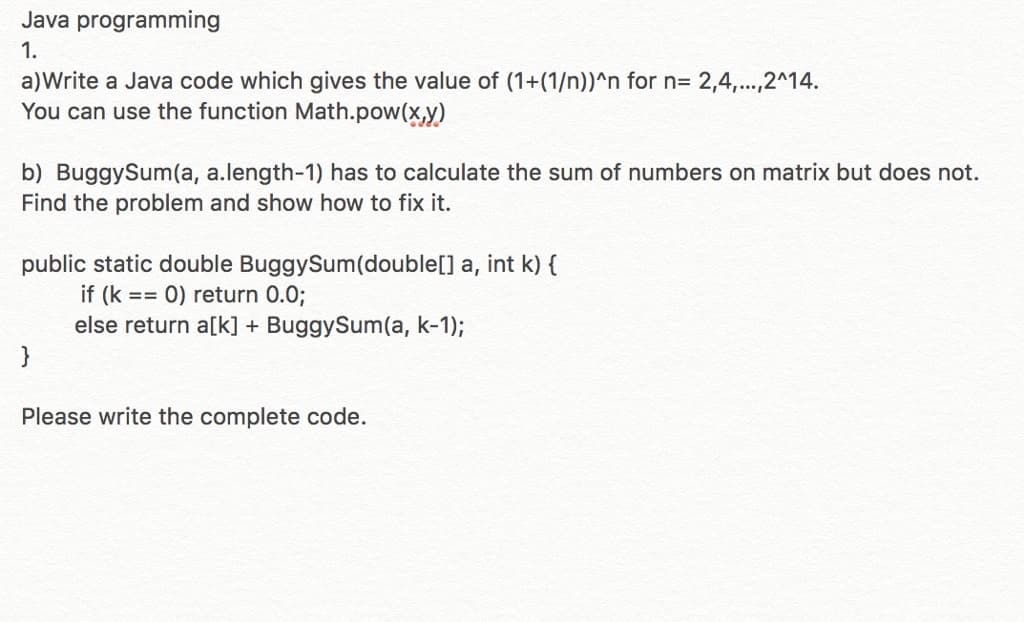 Java programming
1.
a)Write a Java code which gives the value of (1+(1/n))^n for n= 2,4,...,2^14.
You can use the function Math.pow(x,y)
b) BuggySum(a, a.length-1) has to calculate the sum of numbers on matrix but does not.
Find the problem and show how to fix it.
public static double BuggySum(double[] a, int k) {
if (k == 0) return 0.03;
else return a[k] + BuggySum(a, k-1);
}
Please write the complete code.
