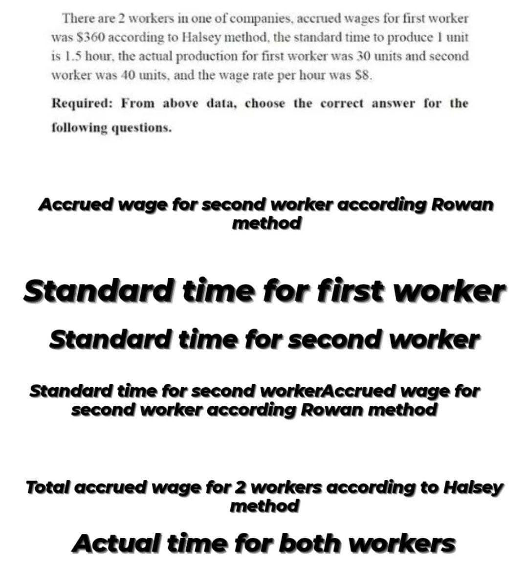 There are 2 workers in one of companies, accrued wages for first worker
was $360 according to Halsey method, the standard time to produce I unit
is 1.5 hour, the actual production for first worker was 30 units and second
worker was 40 units, and the wage rate per hour was $8.
Required: From above data, choose the correct answer for the
following questions.
Accrued wage for second worker according Rowan
method
Standard time for first worker
Standard time for second worker
Standard time for second workerAccrued wage for
second worker according Rowan method
Total accrued wage for 2 workers according to Halsey
method
Actual time for both workers
