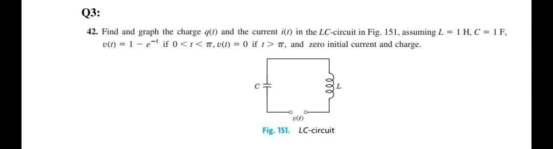 Q3:
42. Find and graph the charge q(t) and the current i(t) in the LC-circuit in Fig. 151, assuming L 1 H, C = 1 F,
v(t) = 1 - e-t if 0<t< T, v(t) = 0 if t> T, and zero initial current and charge.
v(t)
Fig. 151. LC-circuit
