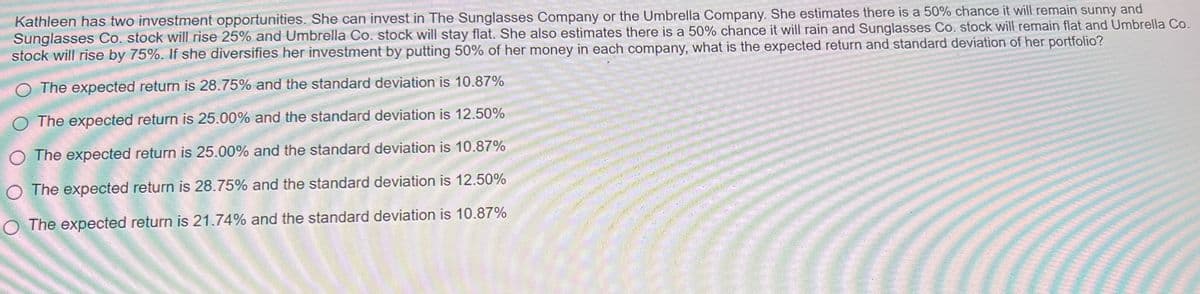 Kathleen has two investment opportunities. She can invest in The Sunglasses Company or the Umbrella Company. She estimates there is a 50% chance it will remain sunny and
Sunglasses Co. stock will rise 25% and Umbrella Co. stock will stay flat. She also estimates there is a 50% chance it will rain and Sunglasses Co. stock will remain flat and Umbrella Co.
stock will rise by 75%. If she diversifies her investment by putting 50% of her money in each company, what is the expected return and standard deviation of her portfolio?
The expected return is 28.75% and the standard deviation is 10.87%
O The expected return is 25.00% and the standard deviation is 12.50%
O The expected return is 25.00% and the standard deviation is 10.87%
O The expected return is 28.75% and the standard deviation is 12.50%
O The expected return is 21.74% and the standard deviation is 10.87%