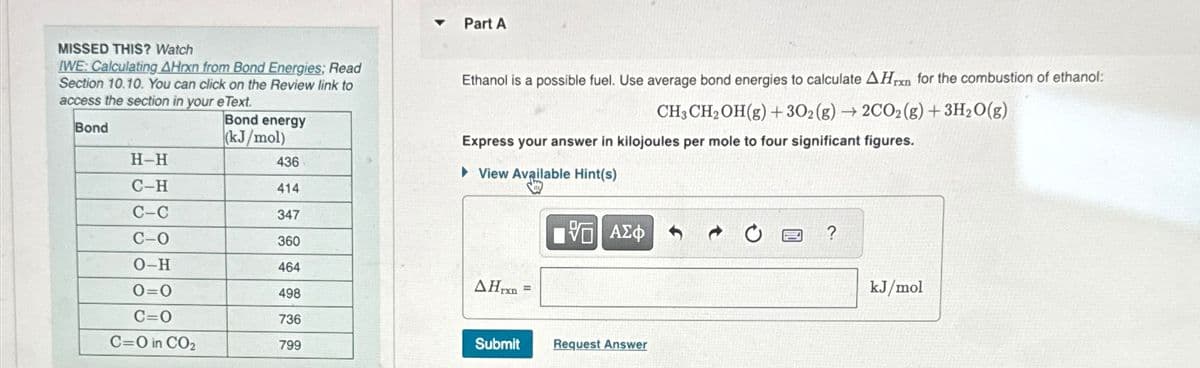 Part A
MISSED THIS? Watch
IWE: Calculating AHxn from Bond Energies; Read
Section 10.10. You can click on the Review link to
access the section in your eText.
Ethanol is a possible fuel. Use average bond energies to calculate AHrn for the combustion of ethanol:
CH3CH2OH(g) + 302(g) → 2CO2(g) + 3H2O(g)
Express your answer in kilojoules per mole to four significant figures.
Bond energy
Bond
(kJ/mol)
H-H
436
View Available Hint(s)
C-H
414
C-C
347
V
ΑΣΦ
0
?
C-O
360
O-H
464
AH
=
0=0
498
C=O
736
C=O in CO₂
799
Submit
Request Answer
kJ/mol