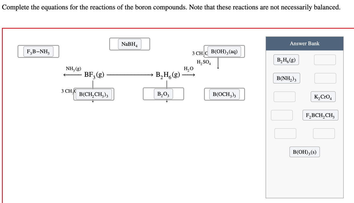 Complete the equations for the reactions of the boron compounds. Note that these reactions are not necessarily balanced.
F3B-NH3
NH3 (g)
BF₁₂ (g)
3
3 CH₂
B(CH2CH3)3
NaBH4
Answer Bank
3 CHC B(OH)3(aq)
H2SO4
B2H6(g)
H₂O
B₂H (g)
B(NH2) 3
B2O3
B(OCH3)3
K2CrO4
F2BCH2CH3
B(OH)3(s)