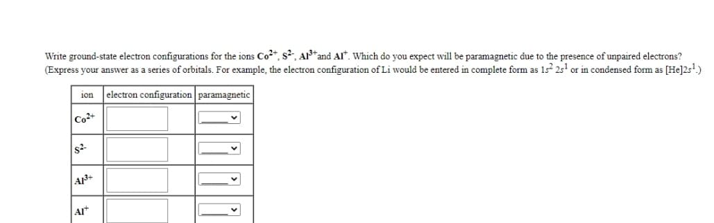 Write ground-state electron configurations for the ions Co2*, s²,, AI*and AI*. Which do you expect will be paramagnetic due to the presence of unpaired electrons?
(Express your answer as a series of orbitals. For example, the electron configuration of Li would be entered in complete form as 1s² 25' or in condensed form as [He]2s!)
electron configuration paramagnetic
1on
Co2+
Al
