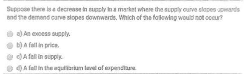 Suppose there is a decrease in supply in a market where the supply curve slopes upwards
and the demand curve slopes downwards. Which of the following would not occur?
a) An excess supply.
b) A fall in price.
e) A fall in supply.
)A fall in the equilibrium level of expenditure.
