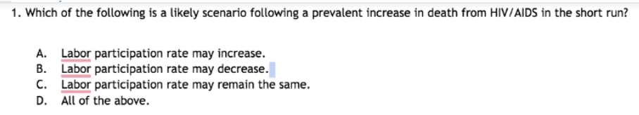 1. Which of the following is a likely scenario following a prevalent increase in death from HIV/AIDS in the short run?
A.
Labor participation rate may increase.
B. Labor participation rate may decrease.
Labor participation rate may remain the same.
All of the above.
C.
D.
