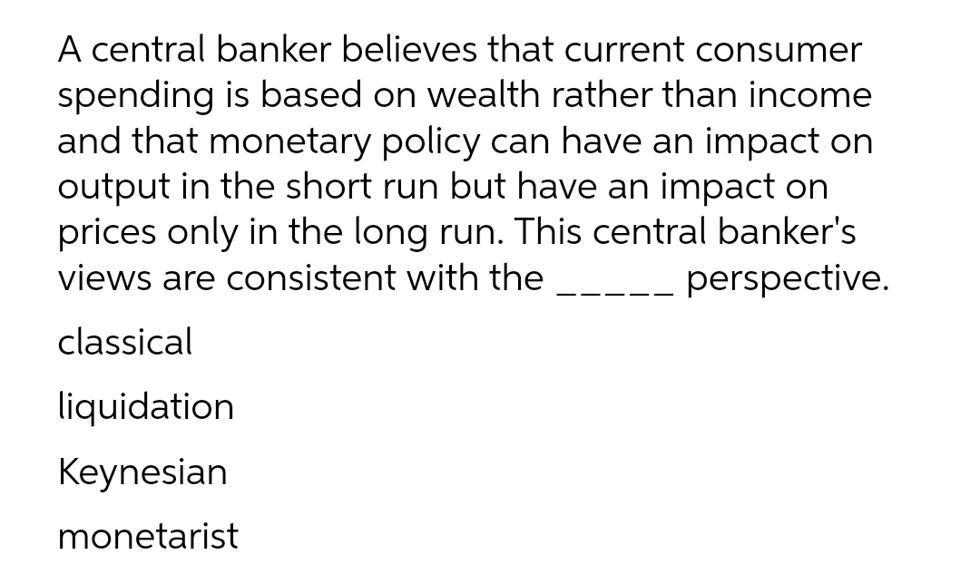 A central banker believes that current consumer
spending is based on wealth rather than income
and that monetary policy can have an impact on
output in the short run but have an impact on
prices only in the long run. This central banker's
perspective.
views are consistent with the
classical
liquidation
Keynesian
monetarist
