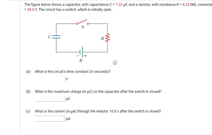 The figure below shows a capacitor, with capacitance C = 7.22 uF, and a resistor, with resistance R = 4.23 Ma, connecte
= 28.0 V. The circuit has a switch, which is initially open.
(a) What is the circuit's time constant (in seconds)?
(b) What is the maximum charge (in uC) on the capacitor after the switch is closed?
(c) What is the current (in µA) through the resistor 10.0 s after the switch is closed?
HA
