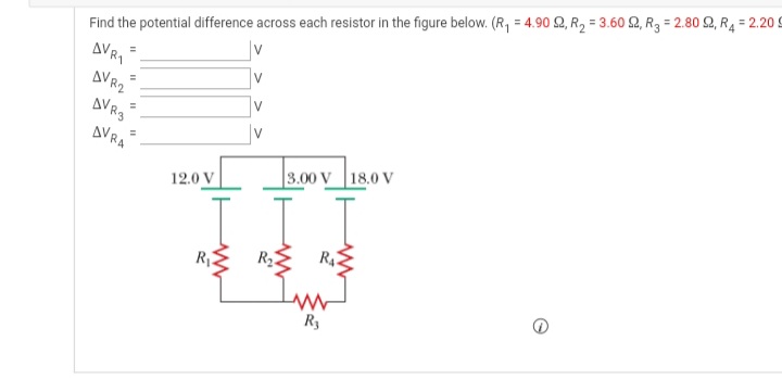 Find the potential difference across each resistor in the figure below. (R, = 4.90 2, R2 = 3.60 2, R3 = 2.80 S2, R4 = 2.20 9
AVRI
AVR2
V
%3D
V
AVR3
AVRA
|v
3.00 V 18.0 V
12.0 V
R3
