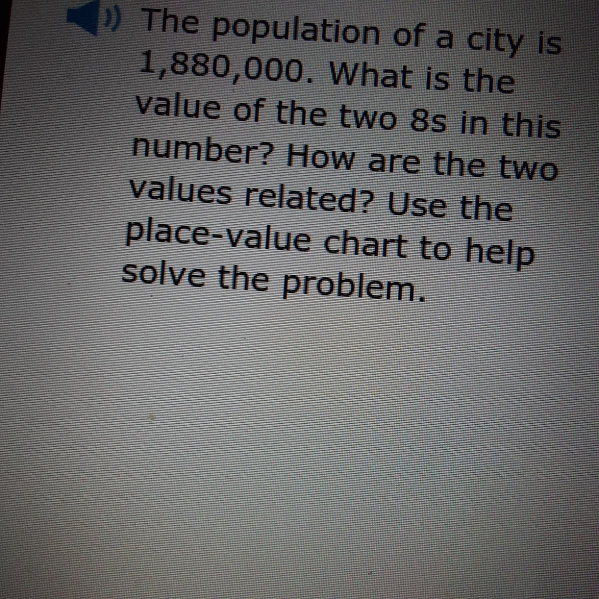 ) The population of a city is
1,880,000. What is the
value of the two 8s in this
number? How are the two
values related? Use the
place-value chart to help
solve the problem.
