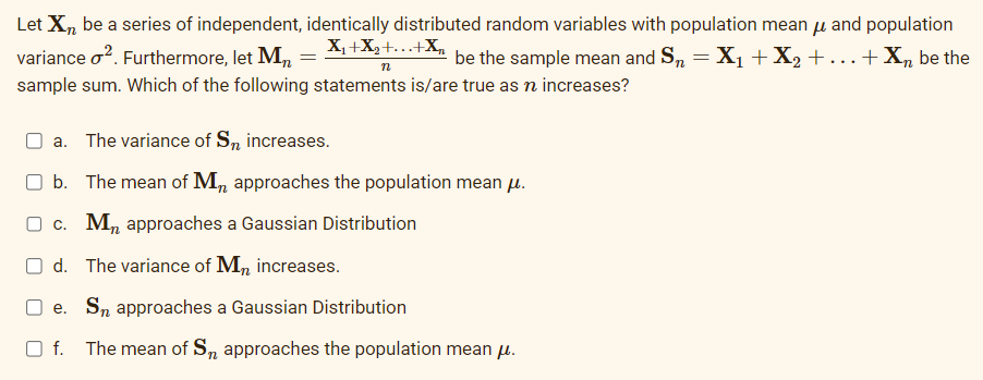 Let Xn be a series of independent,
variance o². Furthermore, let Mn
sample sum. Which of the following statements is/are true as n increases?
identically distributed random variables with population mean μ and population
X₁+X₂+...+X₂
be the sample mean and Sn = X₁ + X₂ + ... + X₂ be the
n
a. The variance of Sn increases.
b. The mean of Mn approaches the population mean μ.
c. Mn approaches a Gaussian Distribution
d. The variance of Mn increases.
e. Sn approaches a Gaussian Distribution
Of. The mean of S, approaches the population mean μ.