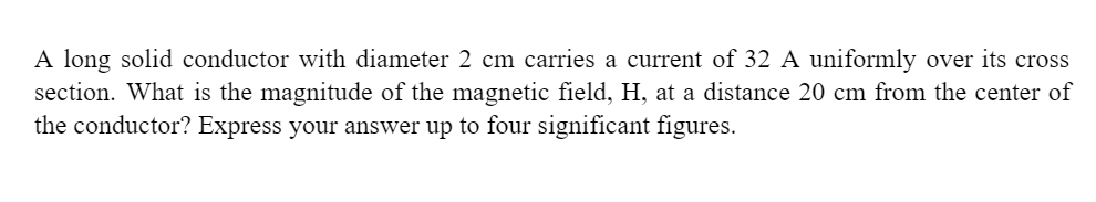 A long solid conductor with diameter 2 cm carries a current of 32 A uniformly over its cross
section. What is the magnitude of the magnetic field, H, at a distance 20 cm from the center of
the conductor? Express your answer up to four significant figures.