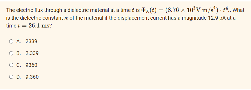 The electric flux through a dielectric material at a time t is ¢E(t) = (8.76 × 10³V m/s*) · tª.. What
is the dielectric constant k of the material if the displacement current has a magnitude 12.9 pA at a
time t = 26.1 ms?
O A. 2339
ОВ. 2.339
О С. 9360
O D. 9.360
