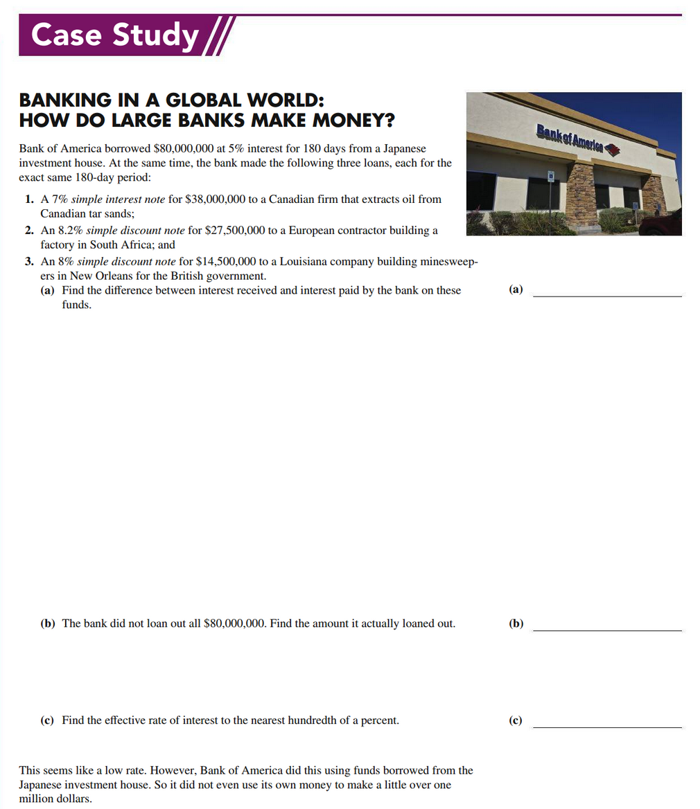 Case Study //
BANKING IN A GLOBAL WORLD:
HOW DO LARGE BANKS MAKE MONEY?
Bank of America
Bank of America borrowed $80,000,000 at 5% interest for 180 days from a Japanese
investment house. At the same time, the bank made the following three loans, each for the
exact same 180-day period:
1. A 7% simple interest note for $38,000,000 to a Canadian firm that extracts oil from
Canadian tar sands;
2. An 8.2% simple discount note for $27,500,000 to a European contractor building a
factory in South Africa; and
3. An 8% simple discount note for $14,500,000 to a Louisiana company building minesweep-
ers in New Orleans for the British government.
(a) Find the difference between interest received and interest paid by the bank on these
funds.
(а)
(b) The bank did not loan out all $80,000,000. Find the amount it actually loaned out.
(b)
(c) Find the effective rate of interest to the nearest hundredth of a percent.
(c)
This seems like a low rate. However, Bank of America did this using funds borrowed from the
Japanese investment house. So it did not even use its own money to make a little over one
million dollars.
