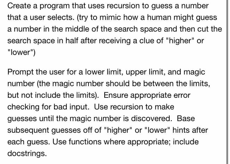 Create a program that uses recursion to guess a number
that a user selects. (try to mimic how a human might guess
a number in the middle of the search space and then cut the
search space in half after receiving a clue of "higher" or
"lower")
Prompt the user for a lower limit, upper limit, and magic
number (the magic number should be between the limits,
but not include the limits). Ensure appropriate error
checking for bad input. Use recursion to make
guesses until the magic number is discovered. Base
subsequent guesses off of "higher" or "lower" hints after
each guess. Use functions where appropriate; include
docstrings.
