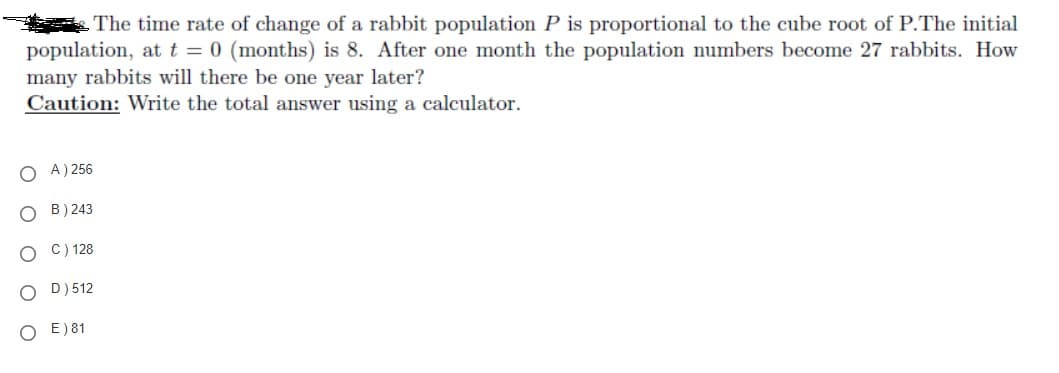 The time rate of change of a rabbit population P is proportional to the cube root of P.The initial
population, att = 0 (months) is 8. After one month the population numbers become 27 rabbits. How
many rabbits will there be one year later?
Caution: Write the total answer using a calculator.
O A) 256
O B) 243
O C) 128
O D) 512
O E)81
