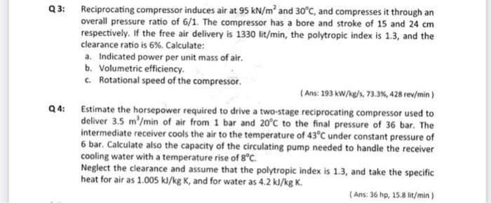 Q 3:
Reciprocating compressor induces air at 95 kN/m and 30°C, and compresses it through an
overall pressure ratio of 6/1. The compressor has a bore and stroke of 15 and 24 cm
respectively. If the free air delivery is 1330 lit/min, the polytropic index is 1.3, and the
clearance ratio is 6%. Calculate:
a. Indicated power per unit mass of air.
b. Volumetric efficiency.
c. Rotational speed of the compressor.
(Ans: 193 kW/kg/s, 73.3%, 428 rev/min)
Q4:
Estimate the horsepower required to drive a two-stage reciprocating compressor used to
deliver 3.5 m'/min of air from 1 bar and 20°C to the final pressure of 36 bar. The
intermediate receiver cools the air to the temperature of 43°C under constant pressure of
6 bar. Calculate also the capacity of the circulating pump needed to handle the receiver
cooling water with a temperature rise of 8°C.
Neglect the clearance and assume that the polytropic index is 1.3, and take the specific
heat for air as 1.005 kl/kg K, and for water as 4.2 kJ/kg K.
( Ans: 36 hp, 15.8 lit/min )
