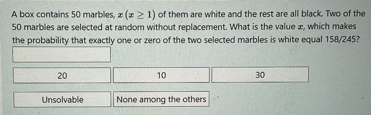 A box contains 50 marbles, x (x > 1) of them are white and the rest are all black. Two of the
50 marbles are selected at random without replacement. What is the value x, which makes
the probability that exactly one or zero of the two selected marbles is white equal 158/245?
20
10
Unsolvable
None among the others
30