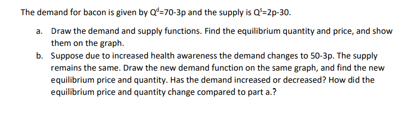 The demand for bacon is given by Qd=70-3p and the supply is Q³=2p-30.
a. Draw the demand and supply functions. Find the equilibrium quantity and price, and show
them on the graph.
b.
Suppose due to increased health awareness the demand changes to 50-3p. The supply
remains the same. Draw the new demand function on the same graph, and find the new
equilibrium price and quantity. Has the demand increased or decreased? How did the
equilibrium price and quantity change compared to part a.?