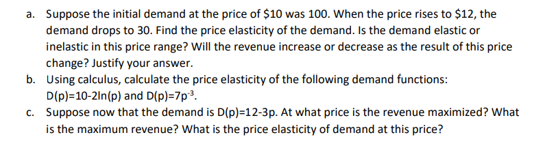 a. Suppose the initial demand at the price of $10 was 100. When the price rises to $12, the
demand drops to 30. Find the price elasticity of the demand. Is the demand elastic or
inelastic in this price range? Will the revenue increase or decrease as the result of this price
change? Justify your answer.
b.
Using calculus, calculate the price elasticity of the following demand functions:
D(p)=10-2ln (p) and D(p)=7p-³.
c. Suppose now that the demand is D(p)=12-3p. At what price is the revenue maximized? What
is the maximum revenue? What is the price elasticity of demand at this price?