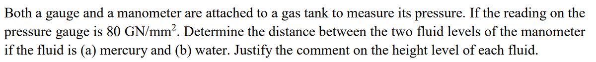 Both a gauge and a manometer are attached to a gas tank to measure its pressure. If the reading on the
pressure gauge is 80 GN/mm². Determine the distance between the two fluid levels of the manometer
if the fluid is (a) mercury and (b) water. Justify the comment on the height level of each fluid.