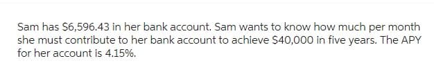 Sam has $6,596.43 in her bank account. Sam wants to know how much per month
she must contribute to her bank account to achieve $40,000 in five years. The APY
for her account is 4.15%.