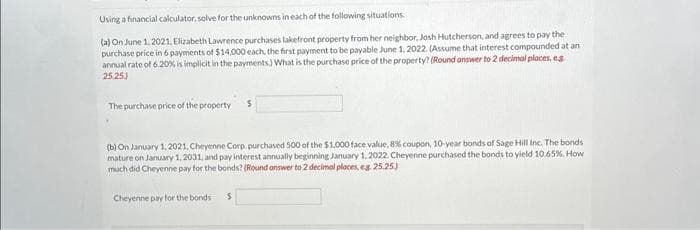 Using a financial calculator, solve for the unknowns in each of the following situations.
(a) On June 1, 2021, Elizabeth Lawrence purchases lakefront property from her neighbor, Josh Hutcherson, and agrees to pay the
purchase price in 6 payments of $14,000 each, the first payment to be payable June 1, 2022. (Assume that interest compounded at an
annual rate of 6.20% is implicit in the payments) What is the purchase price of the property? (Round answer to 2 decimal places, e.g.
25.25)
The purchase price of the property S
(b) On January 1, 2021, Cheyenne Corp. purchased 500 of the $1,000 face value, 8 % coupon, 10-year bonds of Sage Hill Inc. The bonds
mature on January 1, 2031, and pay interest annually beginning January 1, 2022. Cheyenne purchased the bonds to yield 10.65%. How
much did Cheyenne pay for the bonds? (Round answer to 2 decimal places, eg 25.25.)
Cheyenne pay for the bonds
S