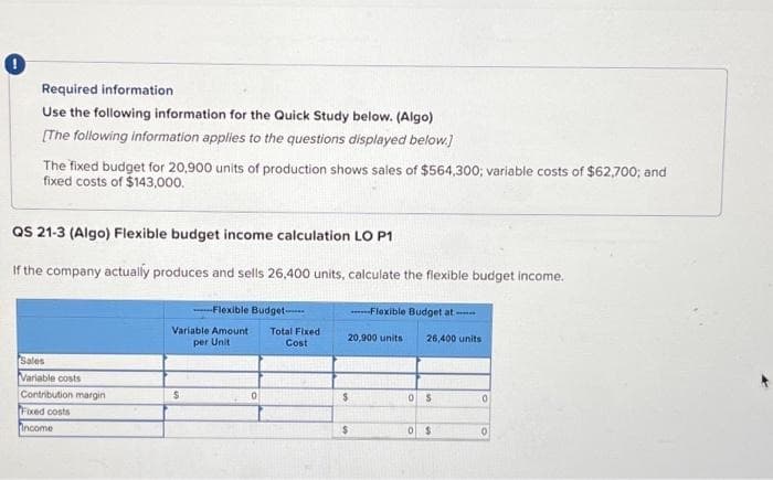 Required information
Use the following information for the Quick Study below. (Algo)
[The following information applies to the questions displayed below.]
The fixed budget for 20,900 units of production shows sales of $564,300; variable costs of $62,700; and
fixed costs of $143,000.
QS 21-3 (Algo) Flexible budget income calculation LO P1
If the company actually produces and sells 26,400 units, calculate the flexible budget income.
Sales
Variable costs
Contribution margin
Fixed costs
Income
----Flexible Budget-
Variable Amount
per Unit
$
0
Total Fixed
Cost
20,900 units
$
Flexible Budget at
$
26,400 units
OS
0$
0
0