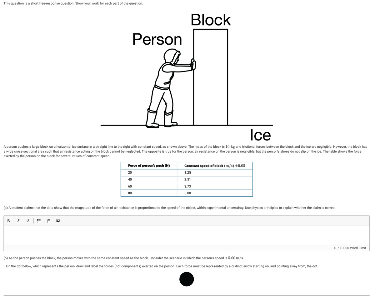 This question is a short free-response question. Show your work for each part of the question.
Block
Person
Ice
A person pushes a large block on a horizontal ice surface in a straight line to the right with constant speed, as shown above. The mass of the block is 10 kg and frictional forces between the block and the ice are negligible. However, the block has
a wide cross-sectional area such that air resistance acting on the block cannot be neglected. The opposite is true for the person: air resistance on the person is negligible, but the person's shoes do not slip on the ice. The table shows the force
exerted by the person on the block for several values of constant speed.
Force of person's push (N)
Constant speed of block (m/s) ±0.05
20
1.25
40
2,51
60
3.73
80
5.00
(a) A student claims that the data show that the magnitude of the force of air resistance is proportional to the speed of the object, within experimental uncertainty. Use physics principles to explain whether the claim is correct.
I
0 / 10000 Word Limit
(b) As the person pushes the block, the person moves with the same constant speed as the block. Consider the scenario in which the person's speed is 5.00 m/s.
i. On the dot below, which represents the person, draw and label the forces (not components) exerted on the person. Each force must be represented by a distinct arrow starting on, and pointing away from, the dot.
!!
