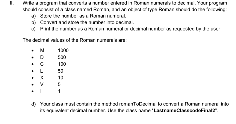 II.
Write a program that converts a number entered in Roman numerals to decimal. Your program
should consist of a class named Roman, and an object of type Roman should do the following:
a) Store the number as a Roman numeral.
b) Convert and store the number into decimal.
c) Print the number as a Roman numeral or decimal number as requested by the user
The decimal values of the Roman numerals are:
• M
• D
1000
500
100
50
10
1
d) Your class must contain the method romanToDecimal to convert a Roman numeral into
its equivalent decimal number. Use the class name "LastnameClasscodeFinal2".
