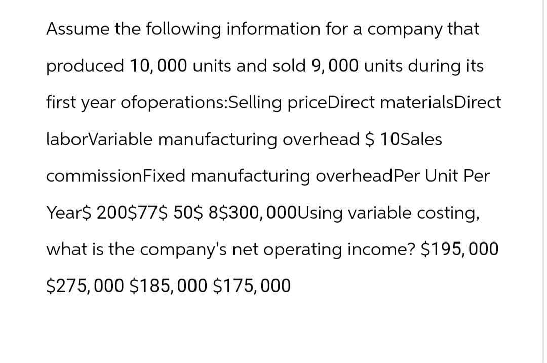 Assume the following information for a company that
produced 10,000 units and sold 9,000 units during its
first year ofoperations: Selling priceDirect materials Direct
laborVariable manufacturing overhead $ 10Sales
commission Fixed manufacturing overhead Per Unit Per
Year$ 200$77$ 50$ 8$300,000 Using variable costing,
what is the company's net operating income? $195,000
$275,000 $185,000 $175,000