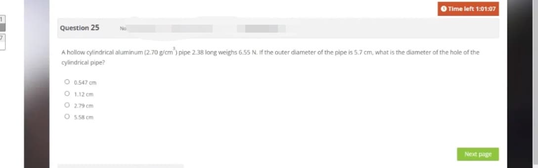 Question 25
O 0.547 cm
O
1.12 cm
O
A hollow cylindrical aluminum (2.70 g/cm³) pipe 2.38 long weighs 6.55 N. If the outer diameter of the pipe is 5.7 cm, what is the diameter of the hole of the
cylindrical pipe?
O
No
2.79 cm
5.58 cm
Time left 1:01:07
I
Next page