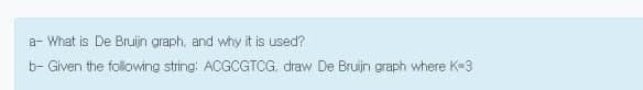 a- What is De Bruijn graph, and why it is used?
b- Given the folowing string ACGCGTCG. draw De Bruijn graph where K-3
